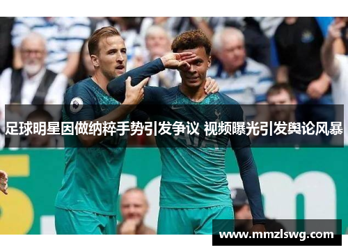 足球明星因做纳粹手势引发争议 视频曝光引发舆论风暴