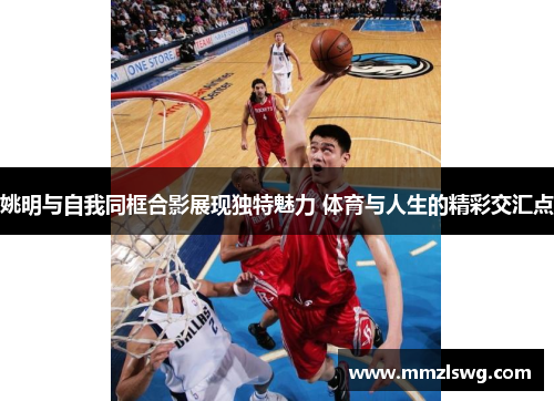 姚明与自我同框合影展现独特魅力 体育与人生的精彩交汇点