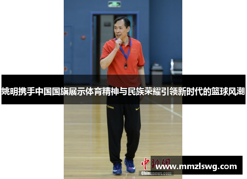 姚明携手中国国旗展示体育精神与民族荣耀引领新时代的篮球风潮
