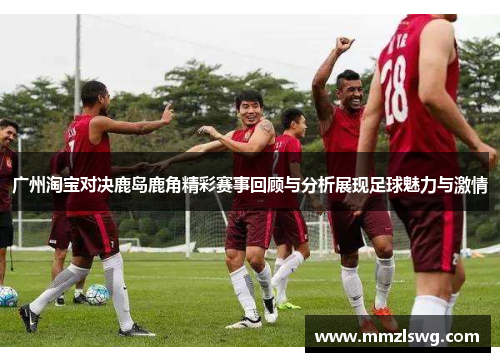 广州淘宝对决鹿岛鹿角精彩赛事回顾与分析展现足球魅力与激情
