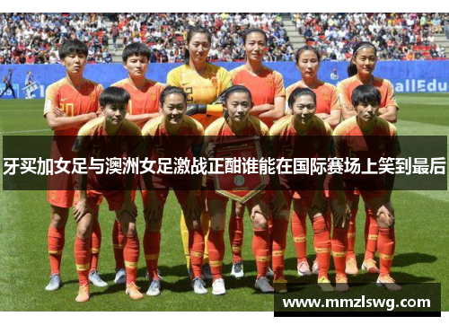 牙买加女足与澳洲女足激战正酣谁能在国际赛场上笑到最后